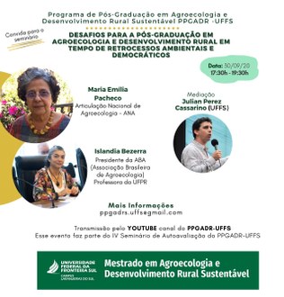 Ilustração com fundo branco informa: Programa de Pós-graduação em Agroecologia e Desenvolvimento Rural Sustentável Agroecologia e Desenvolvimento Rural Sustentável PPGADR - UFFS; Convida para o seminário “Desafios para a Pós-Graduação em Agroecologia e Desenvolvimento Rural em tempos de retrocessos ambientais e democráticos”; Data 30/09/20, 17h30 - 19h30. No centro da imagem três círculos, cada um deles com a foto de um dos palestrantes e, ao lado das fotos, os nomes. Na parte inferior os textos: Mais informações ppgadr.uffs@gmail.com; Transmissão pelo YouTube canal do PPGADR-UFFS. Esse evento faz parte do IV Seminário de Autoavaliação do PPGADR-UFFS.
