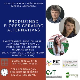 Ilustração possui quatro retângulos: o primeiro deles, no canto esquerdo superior, possui fundo azul-escuro e nele constam as informações: Ciclo de Debate - Diálogo dos Saberes, apresenta: Produzindo Flores Gerando Alternativas; Palestrantes: Prof. Dr. Nereu Augusto Streck (UFSM), Profa. Dra. Lilian Osmari Uhlmann (UFSM), Enga. Agra. Doutoranda Regina Tomiozzo (UFSM). No retângulo posicionado ao lado superior direito, aparecem as fotos dos palestrantes. Na base da imagem, em um retângulo com fundo vermelho, aparecem as informações: 25/02/2022 às 17h30; plataforma Webex; Terá certificação. Obs: será necessário fazer inscrição. O último retângulo possui fundo branco e sobre ele estão dispostas as identidades visuais do Grupo Pet, do Grupo de Horticultura, do CVT da UFFS - Campus Laranjeiras do Sul e do Projeto Flores para Todos  PhenoGlad.
