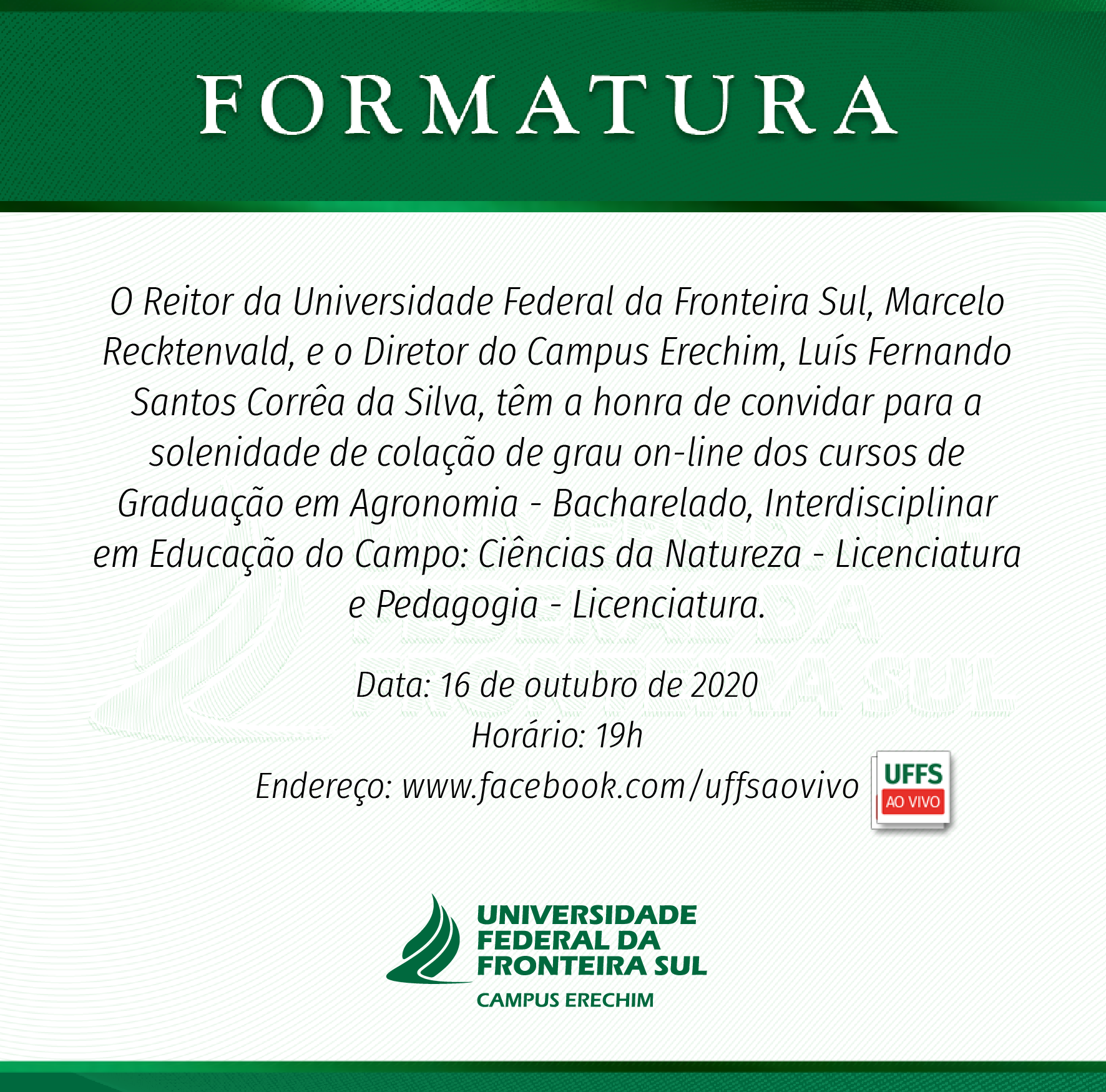 Convite de formatura na cor branca com detalhes em verde e o texto: O Reitor da Universidade Federal da Fronteira Sul, Marcelo Recktenvald, e o Diretor do Campus Erechim, Luís Fernando Santos Corrêa da Silva, têm a honra de convidar para a solenidade de colação de grau on-line dos cursos de Graduação em Agronomia - Bacharelado, Interdisciplinar em Educação do Campo: Ciências da Natureza - Licenciatura e Pedagogia - Licenciatura. Data: 16 de outubro de 2020 Horário: 19h Endereço: www.facebook.com/uffsaovivo